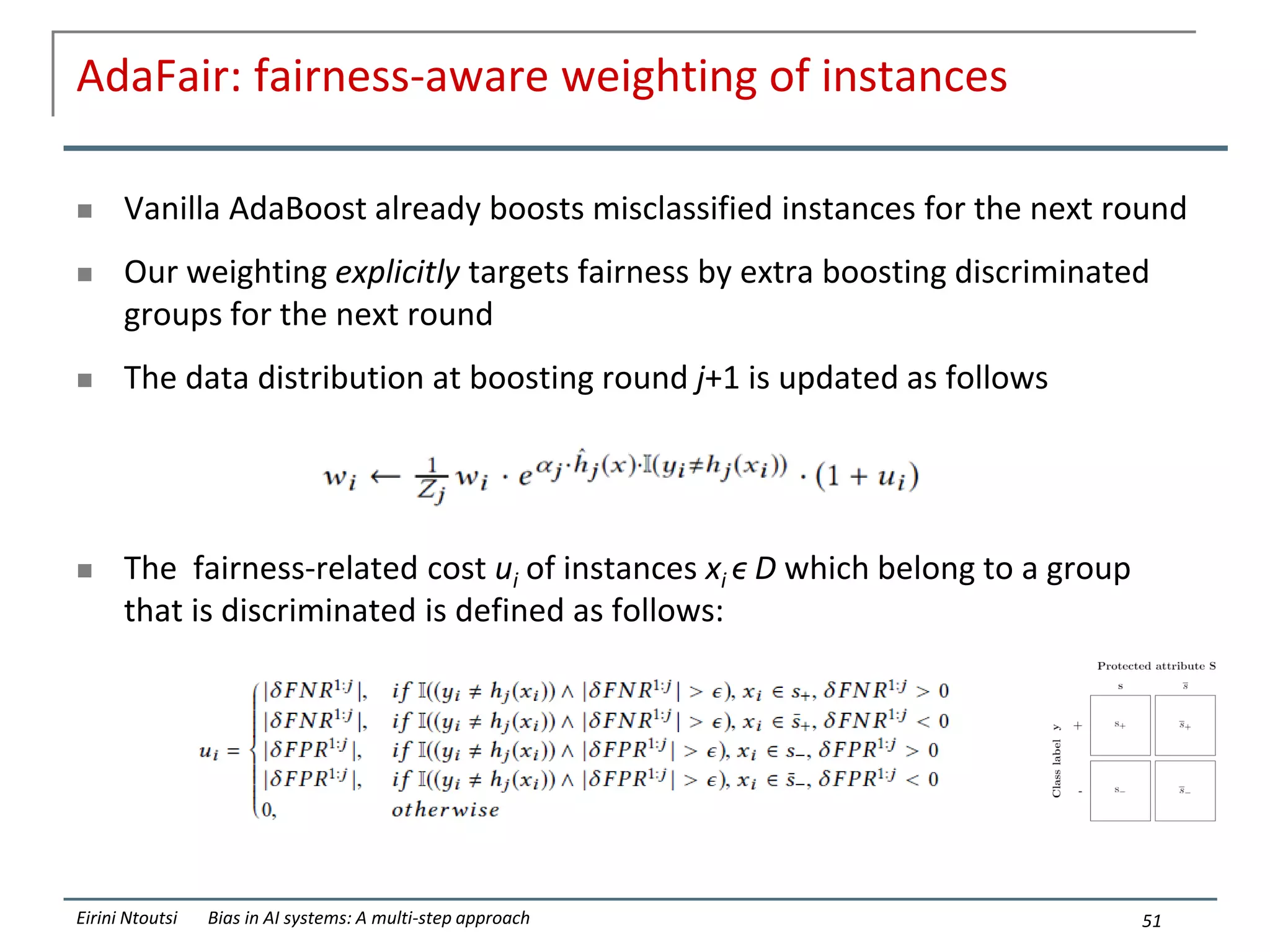AdaFair: fairness-aware weighting of instances
 Vanilla AdaBoost already boosts misclassified instances for the next round
 Our weighting explicitly targets fairness by extra boosting discriminated
groups for the next round
 The data distribution at boosting round j+1 is updated as follows
 The fairness-related cost ui of instances xi ϵ D which belong to a group
that is discriminated is defined as follows:
51
Eirini Ntoutsi Bias in AI systems: A multi-step approach
 