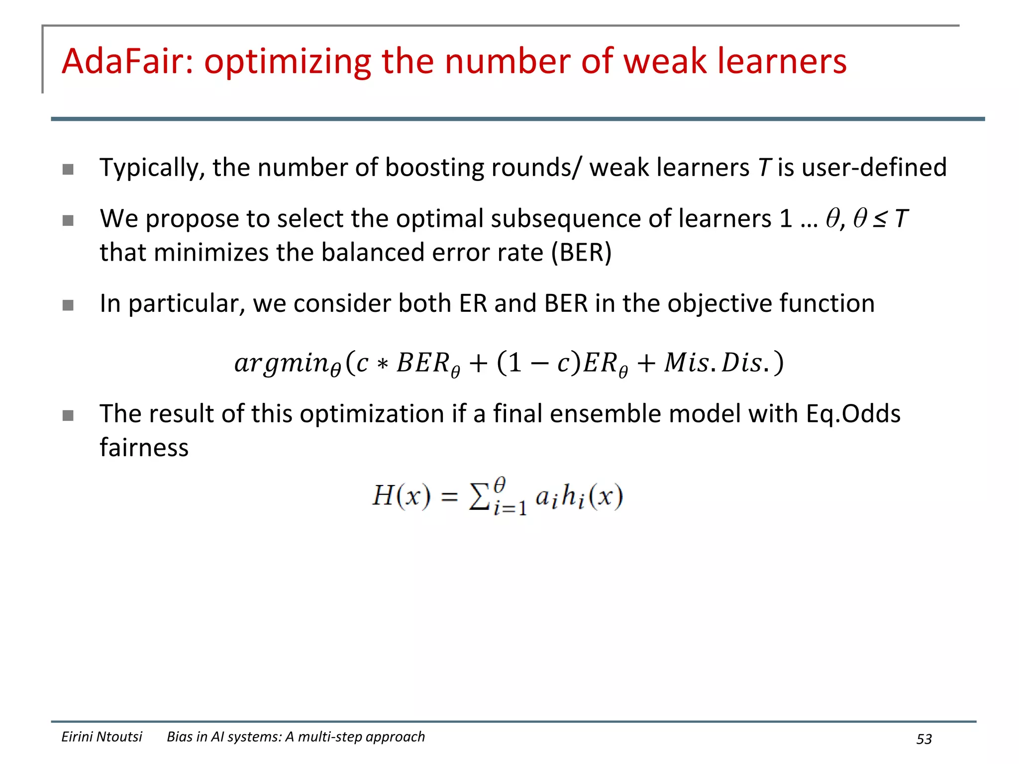 AdaFair: optimizing the number of weak learners
 Typically, the number of boosting rounds/ weak learners T is user-defined
 We propose to select the optimal subsequence of learners 1 … θ, θ ≤ T
that minimizes the balanced error rate (BER)
 In particular, we consider both ER and BER in the objective function
𝑎𝑟𝑔𝑚𝑖𝑛𝜃 𝑐 ∗ 𝐵𝐸𝑅𝜃 + 1 − 𝑐 𝐸𝑅𝜃 + 𝑀𝑖𝑠. 𝐷𝑖𝑠.
 The result of this optimization if a final ensemble model with Eq.Odds
fairness
53
Eirini Ntoutsi Bias in AI systems: A multi-step approach
 