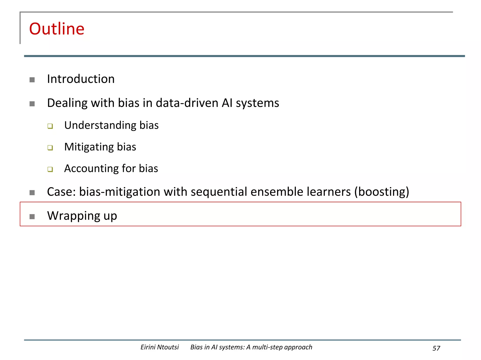 Outline
 Introduction
 Dealing with bias in data-driven AI systems
 Understanding bias
 Mitigating bias
 Accounting for bias
 Case: bias-mitigation with sequential ensemble learners (boosting)
 Wrapping up
57
Eirini Ntoutsi Bias in AI systems: A multi-step approach
 