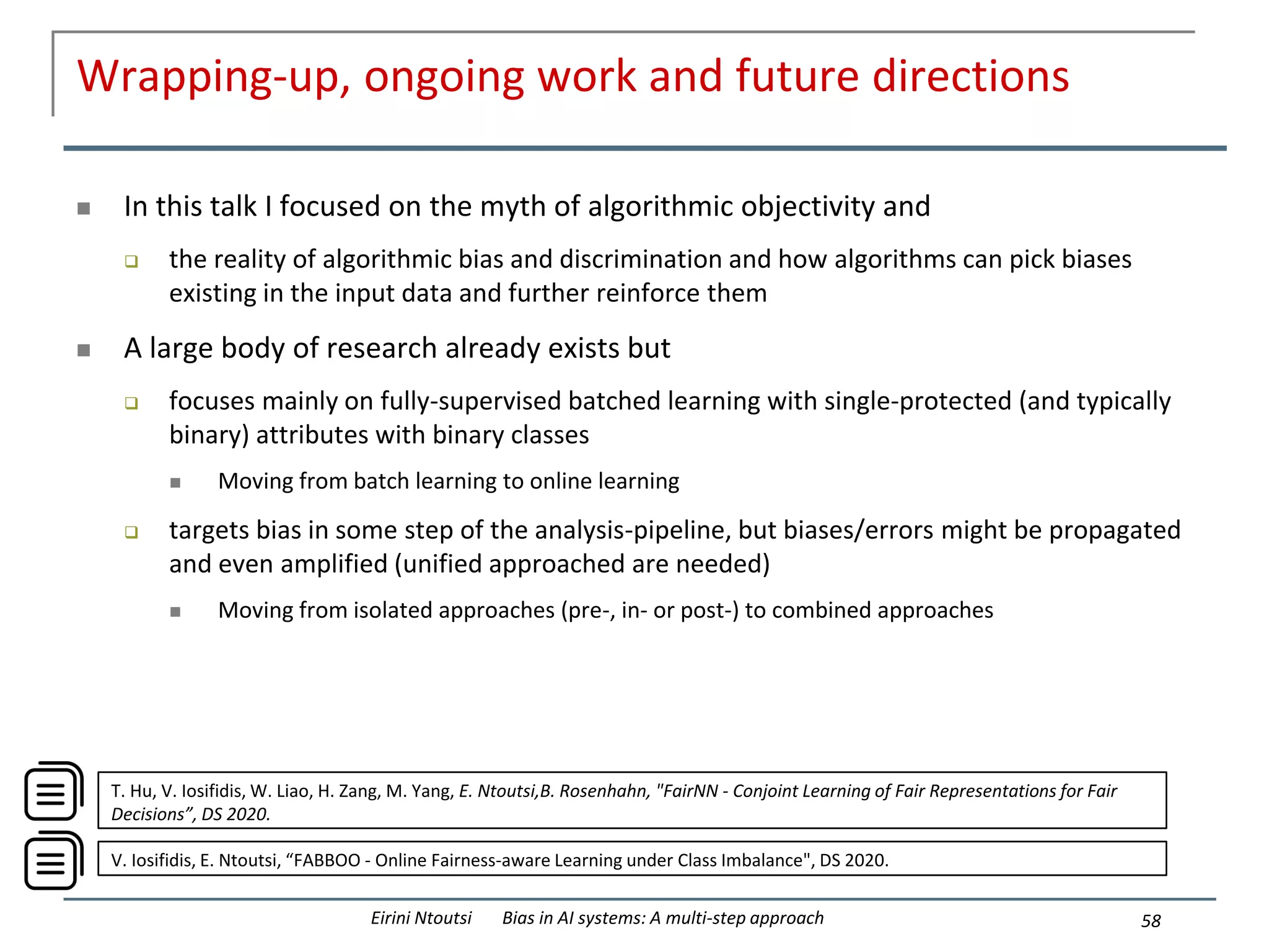 Wrapping-up, ongoing work and future directions
 In this talk I focused on the myth of algorithmic objectivity and
 the reality of algorithmic bias and discrimination and how algorithms can pick biases
existing in the input data and further reinforce them
 A large body of research already exists but
 focuses mainly on fully-supervised batched learning with single-protected (and typically
binary) attributes with binary classes
 Moving from batch learning to online learning
 targets bias in some step of the analysis-pipeline, but biases/errors might be propagated
and even amplified (unified approached are needed)
 Moving from isolated approaches (pre-, in- or post-) to combined approaches
58
Eirini Ntoutsi Bias in AI systems: A multi-step approach
V. Iosifidis, E. Ntoutsi, “FABBOO - Online Fairness-aware Learning under Class Imbalance", DS 2020.
T. Hu, V. Iosifidis, W. Liao, H. Zang, M. Yang, E. Ntoutsi,B. Rosenhahn, "FairNN - Conjoint Learning of Fair Representations for Fair
Decisions”, DS 2020.
 