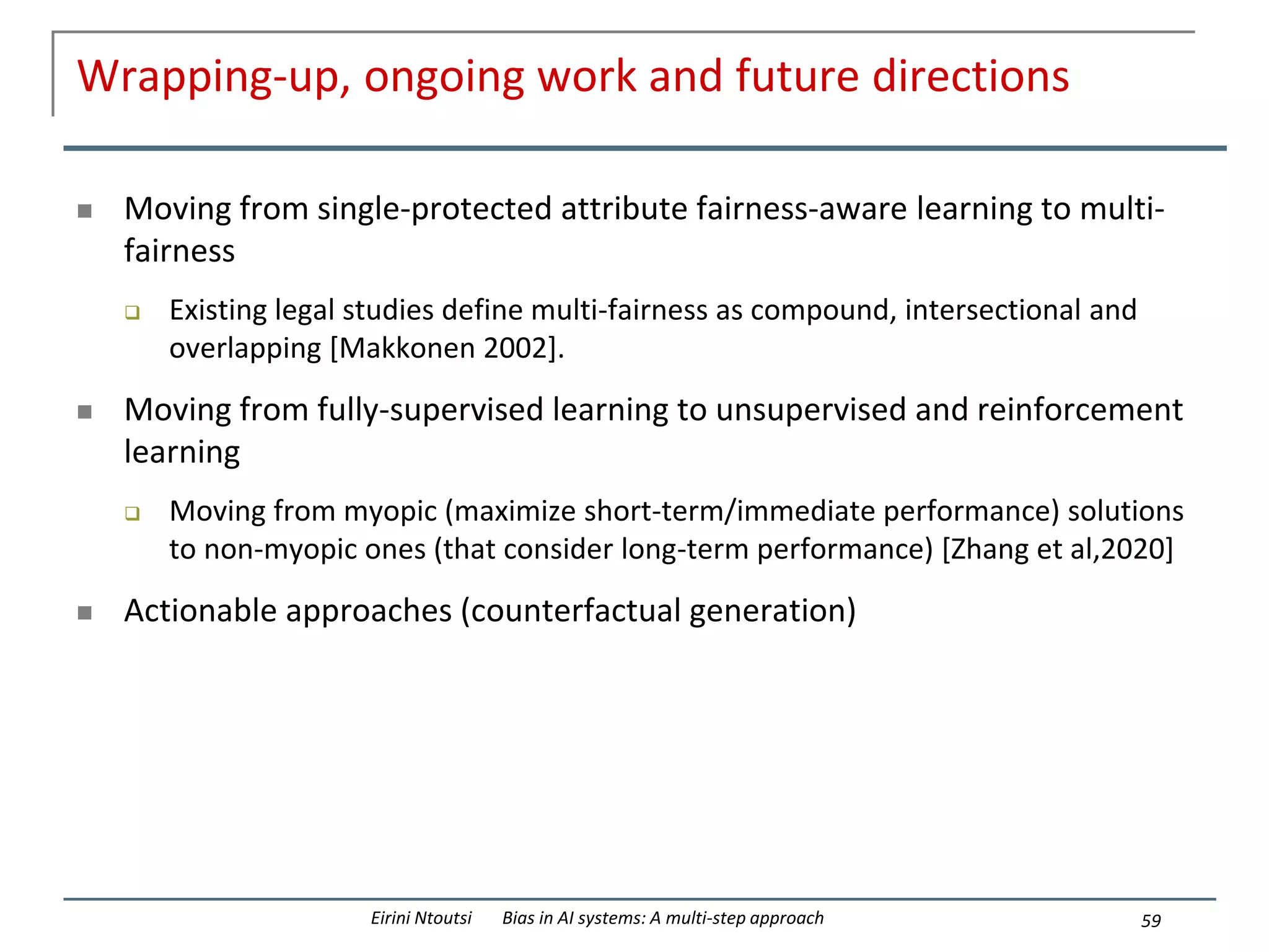 Wrapping-up, ongoing work and future directions
 Moving from single-protected attribute fairness-aware learning to multi-
fairness
 Existing legal studies define multi-fairness as compound, intersectional and
overlapping [Makkonen 2002].
 Moving from fully-supervised learning to unsupervised and reinforcement
learning
 Moving from myopic (maximize short-term/immediate performance) solutions
to non-myopic ones (that consider long-term performance) [Zhang et al,2020]
 Actionable approaches (counterfactual generation)
59
Eirini Ntoutsi Bias in AI systems: A multi-step approach
 