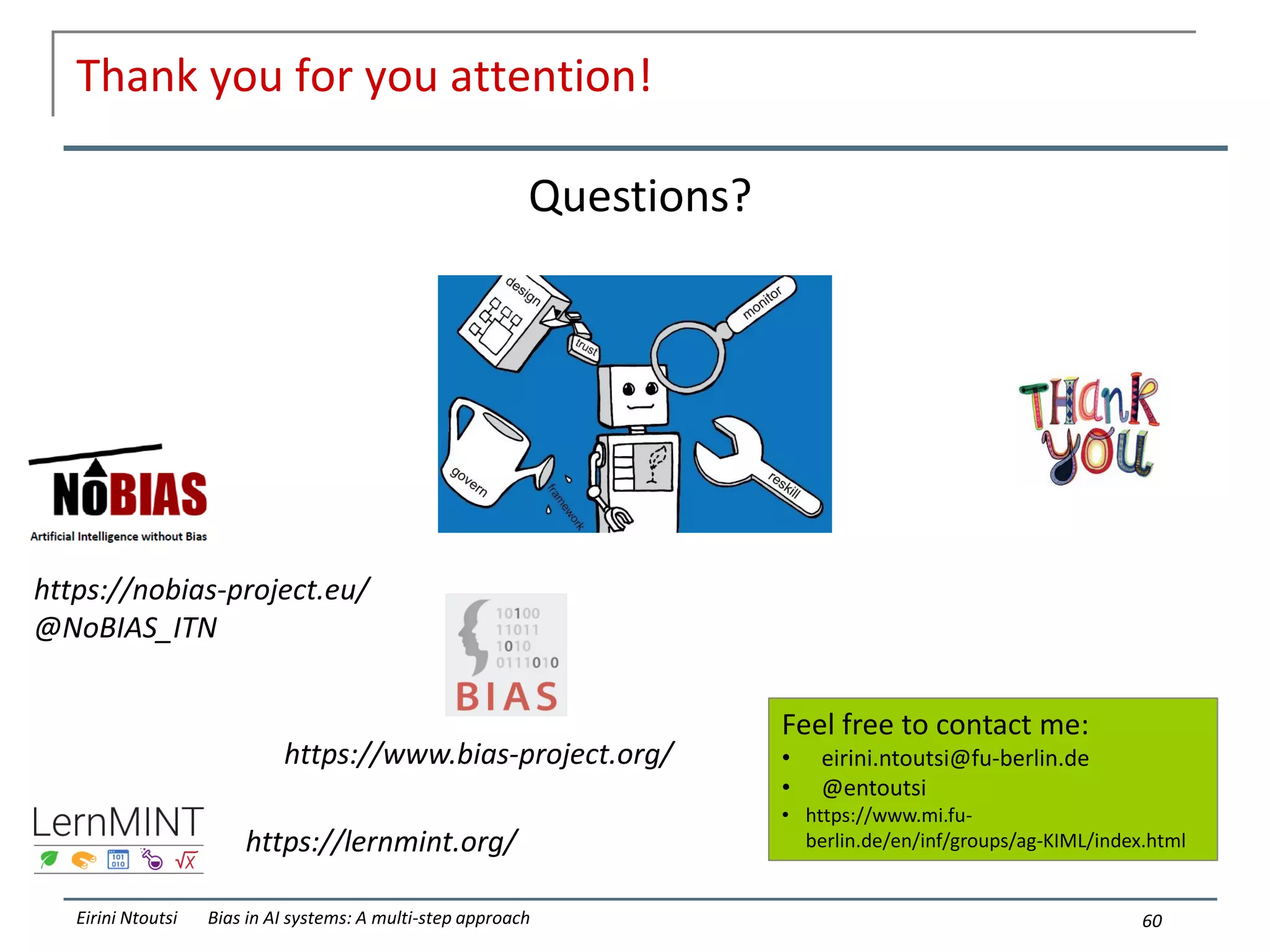 Thank you for you attention!
60
Eirini Ntoutsi Bias in AI systems: A multi-step approach
Questions?
https://nobias-project.eu/
@NoBIAS_ITN
https://lernmint.org/
Feel free to contact me:
• eirini.ntoutsi@fu-berlin.de
• @entoutsi
• https://www.mi.fu-
berlin.de/en/inf/groups/ag-KIML/index.html
https://www.bias-project.org/
 