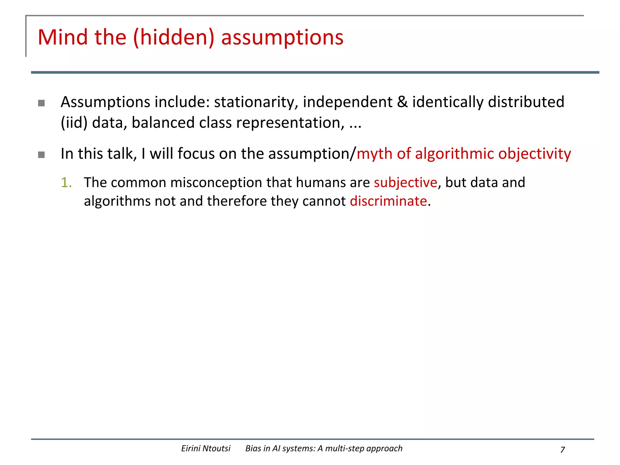 Mind the (hidden) assumptions
 Assumptions include: stationarity, independent & identically distributed
(iid) data, balanced class representation, ...
 In this talk, I will focus on the assumption/myth of algorithmic objectivity
1. The common misconception that humans are subjective, but data and
algorithms not and therefore they cannot discriminate.
7
Eirini Ntoutsi Bias in AI systems: A multi-step approach
 