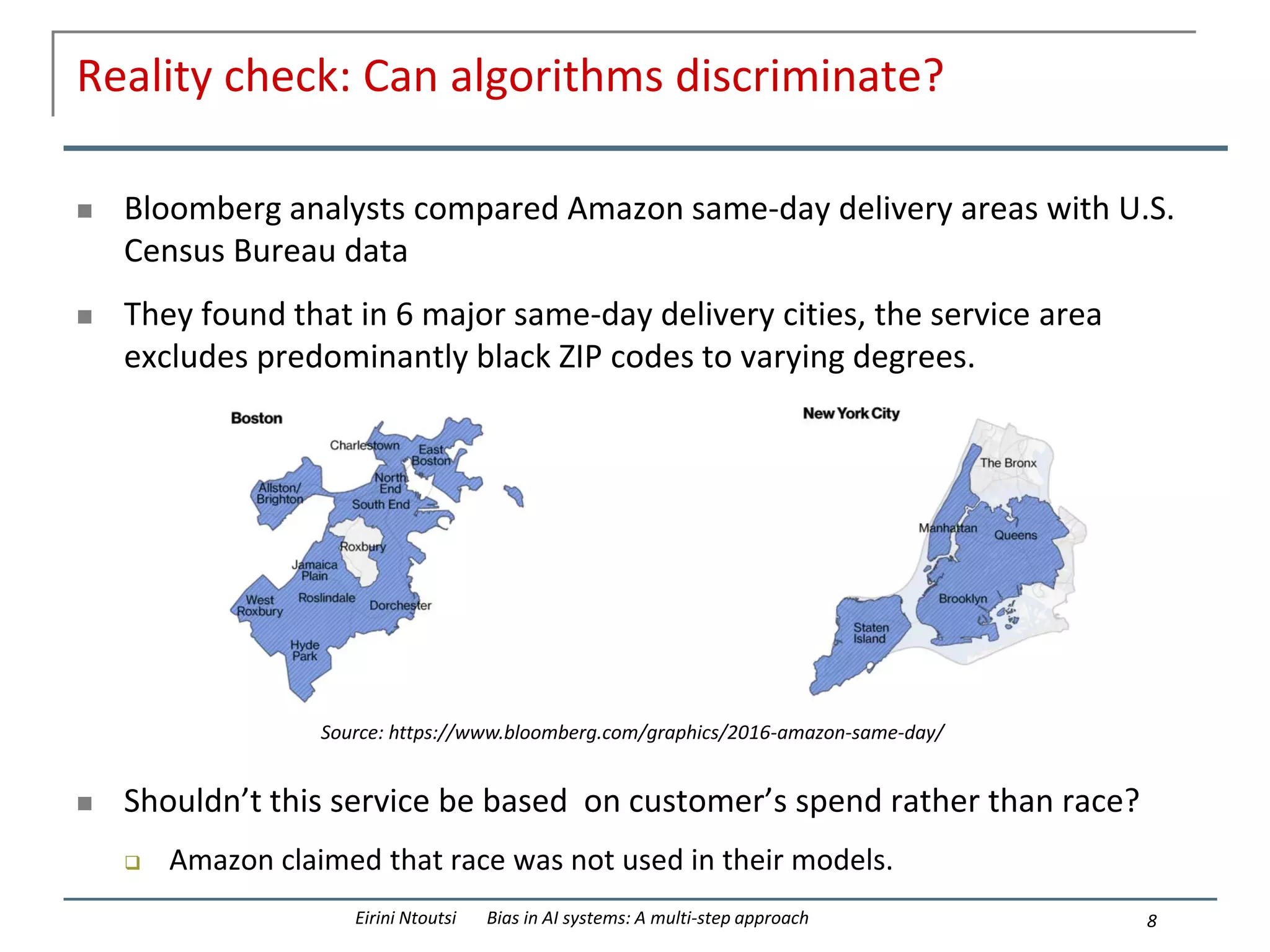 Reality check: Can algorithms discriminate?
 Bloomberg analysts compared Amazon same-day delivery areas with U.S.
Census Bureau data
 They found that in 6 major same-day delivery cities, the service area
excludes predominantly black ZIP codes to varying degrees.
 Shouldn’t this service be based on customer’s spend rather than race?
 Amazon claimed that race was not used in their models.
8
Eirini Ntoutsi Bias in AI systems: A multi-step approach
Source: https://www.bloomberg.com/graphics/2016-amazon-same-day/
 