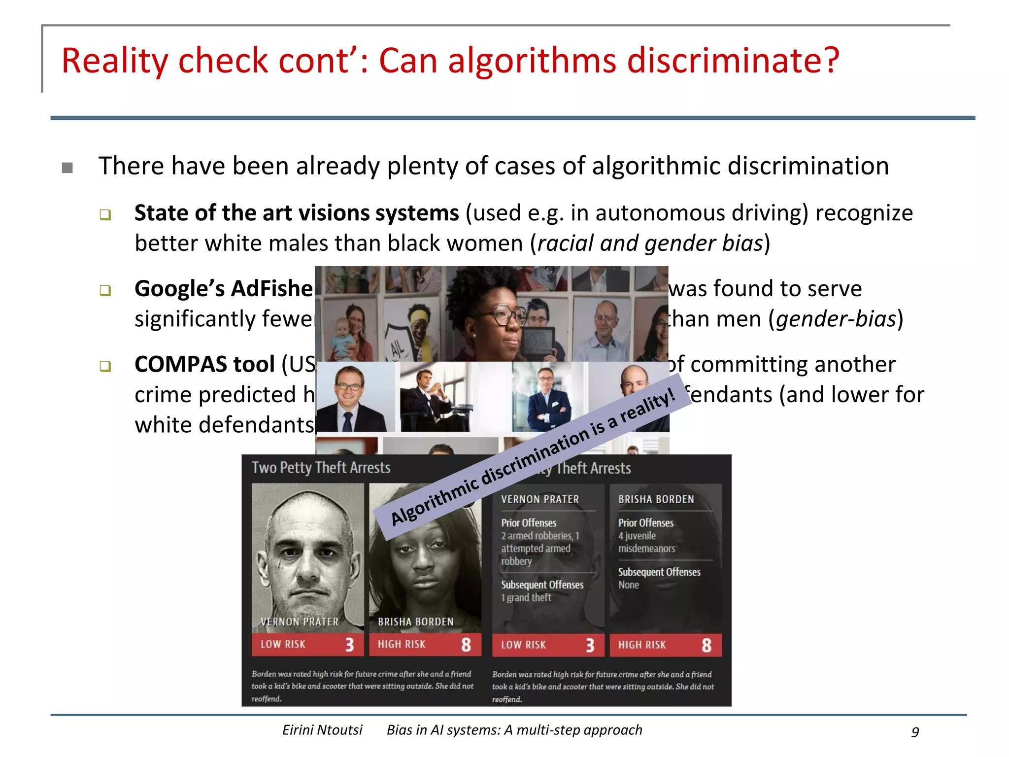 Reality check cont’: Can algorithms discriminate?
 There have been already plenty of cases of algorithmic discrimination
 State of the art visions systems (used e.g. in autonomous driving) recognize
better white males than black women (racial and gender bias)
 Google’s AdFisher tool for serving personalized ads was found to serve
significantly fewer ads for high paid jobs to women than men (gender-bias)
 COMPAS tool (US) for predicting a defendant’s risk of committing another
crime predicted higher risks of recidivism for black defendants (and lower for
white defendants) than their actual risk (racial-bias)
9
Eirini Ntoutsi Bias in AI systems: A multi-step approach
 