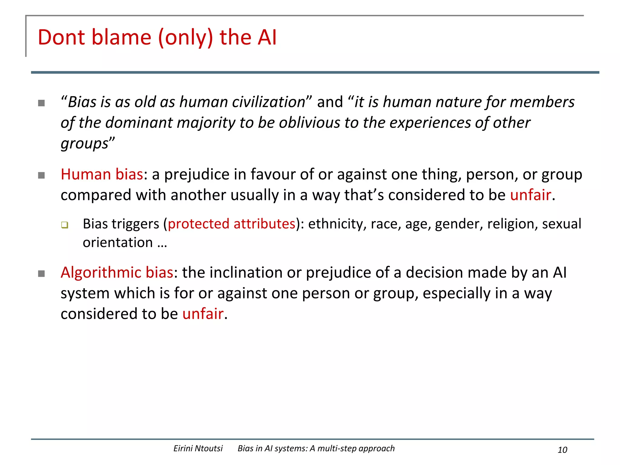 Dont blame (only) the AI
 “Bias is as old as human civilization” and “it is human nature for members
of the dominant majority to be oblivious to the experiences of other
groups”
 Human bias: a prejudice in favour of or against one thing, person, or group
compared with another usually in a way that’s considered to be unfair.
 Bias triggers (protected attributes): ethnicity, race, age, gender, religion, sexual
orientation …
 Algorithmic bias: the inclination or prejudice of a decision made by an AI
system which is for or against one person or group, especially in a way
considered to be unfair.
10
Eirini Ntoutsi Bias in AI systems: A multi-step approach
 