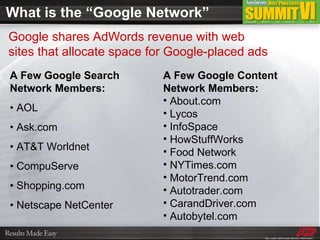 What is the “Google Network” A Few Google Search Network Members: •  AOL •  Ask.com •  AT&T Worldnet •  CompuServe •  Shopping.com •  Netscape NetCenter A Few Google Content Network Members: About.com Lycos InfoSpace HowStuffWorks Food Network NYTimes.com MotorTrend.com  Autotrader.com CarandDriver.com Autobytel.com Google shares AdWords revenue with web sites that allocate space for Google-placed ads 