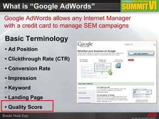 What is “Google AdWords” Basic Terminology •  Ad Position •  Clickthrough Rate (CTR) •  Conversion Rate •  Impression •  Keyword •  Landing Page •  Quality Score Google AdWords allows any Internet Manager with a credit card to manage SEM campaigns 