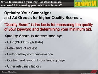 Optimize Your Campaigns  and Ad Groups for higher Quality Scores… “ Quality Score” is the basis for measuring the quality of your keyword and determining your minimum bid. What determines if your Pay-Per-Click bids are successful in showing your ads to car buyers? Quality Score is determined by: •  CTR (Clickthrough Rate) •  Relevance of ad text •  Historical keyword performance •  Content and layout of your landing page •  Other relevancy factors 
