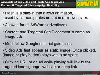 AdWords offers Video and Flash Ads to provide Content & Targeted Site campaign flexibility •  Flash is a plug-in that allows animation,    used by car companies on automotive web sites •  Allowed for all AdWords advertisers •  Content and Targeted Site Placement is same as    image ads •  Must follow Google editorial guidelines •  Video Ads first appear as static image. Once clicked, (image or play button) plays within ad space. •  Clicking URL or on ad while playing will link to the targeted landing page, website or deep link. 