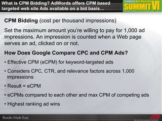 What is CPM Bidding? AdWords offers CPM based targeted web site Ads available on a bid basis… CPM Bidding  (cost per thousand impressions) Set the maximum amount you’re willing to pay for 1,000 ad impressions. An impression is counted when a Web page serves an ad, clicked on or not. How Does Google Compare CPC and CPM Ads? •  Effective CPM (eCPM) for keyword-targeted ads •  Considers CPC, CTR, and relevance factors across 1,000    impressions •  Result = eCPM •  eCPMs compared to each other and max CPM of competing ads •  Highest ranking ad wins 