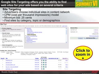 Google Site Targeting offers you the ability to find web sites for your ads based on several criteria Site Targeting •  Advertisers choose individual sites in content network  •  CPM (cost per thousand impressions) model •  Minimum bid: 25 cents •  Find sites by category, topic or demographics Click to zoom in + 