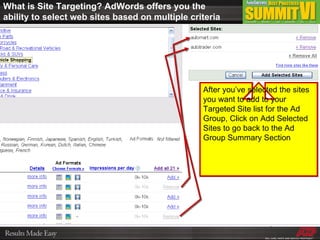 What is Site Targeting? AdWords offers you the ability to select web sites based on multiple criteria After you’ve selected the sites you want to add to your Targeted Site list for the Ad Group, Click on Add Selected Sites to go back to the Ad Group Summary Section 