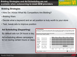 Bidding Strategies •  How Do I Know What My Competitors Are Bidding? •  Bidding Wars •  Decide what a keyword and an ad position is truly worth to your store •  Test, tweak ads to improve position Ad Scheduling (Dayparting) By default ads run 24 hours a day.  Ad scheduling allows campaigns  to run during certain hours or days. Bidding Strategies and Ad Scheduling are not available when outsourcing to most SEM providers 