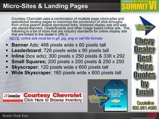 Micro-Sites & Landing Pages Courtesy Chevrolet uses a combination of multiple page micro-sites and specialized landing pages to maximize the conversion of click-throughs from online search engine sponsored links, brokered display ads and web site placed Banners, Leaderboards and other image based online ads.  The following is a list of sizes that are industry standards for online display ads that are linked to the dealer’s URL’s: NOTE ; online ads must be in gif, jpg, png or swf file formats Banner  Ads; 468 pixels wide x 60 pixels tall Leaderboard ; 728 pixels wide x 90 pixels tall Inline  (box ads); 300 pixels x 250 pixels & 338 x 292 Small Squares;  200 pixels x 200 pixels & 250 x 250 Skyscraper ; 120 pixels wide x 600 pixels tall Wide Skyscraper ; 160 pixels wide x 600 pixels tall 