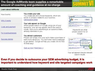 The Google AdWords team supplies a remarkable amount of coaching and guidance at no charge Even if you decide to outsource your SEM advertising budget, it is important to understand how keyword and site targeted campaigns work 