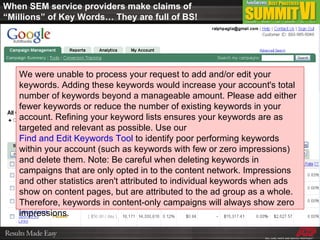 When SEM service providers make claims of “Millions” of Key Words… They are full of BS! We were unable to process your request to add and/or edit your keywords. Adding these keywords would increase your account's total number of keywords beyond a manageable amount. Please add either fewer keywords or reduce the number of existing keywords in your account. Refining your keyword lists ensures your keywords are as targeted and relevant as possible. Use our  Find and Edit Keywords Tool  to identify poor performing keywords within your account (such as keywords with few or zero impressions) and delete them. Note: Be careful when deleting keywords in campaigns that are only opted in to the content network. Impressions and other statistics aren't attributed to individual keywords when ads show on content pages, but are attributed to the ad group as a whole. Therefore, keywords in content-only campaigns will always show zero impressions.  