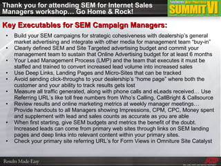 Thank you for attending SEM for Internet Sales Managers workshop… Go Home & Rock! Build your SEM campaigns for strategic cohesiveness with dealership’s general market advertising and integrate with other media for management team “buy-in” Clearly defined SEM and Site Targeted advertising budget and commit your management team to sustain that Online Advertising budget for at least 6 months Your Lead Management Process (LMP) and the team that executes it must be staffed and trained to convert increased lead volume into increased sales Use Deep Links, Landing Pages and Micro-Sites that can be tracked Avoid sending click-throughs to your dealership’s “home page” where both the customer and your ability to track results gets lost Measure all traffic generated, along with phone calls and eLeads received… Use Referring URL’s like toll free numbers from Who’s Calling, CallBright & Callsource Review results and online marketing metrics at weekly manager meetings… Provide handouts to all Managers showing Impressions, CPM, CPC, Money spent and supplement with lead and sales counts as accurate as you are able When first starting, give SEM budgets and metrics the benefit of the doubt.  Increased leads can come from primary web sites through links on SEM landing pages and deep links into relevant content within your primary sites.  Check your primary site referring URL’s for Form Views in Omniture Site Catalyst Key Executables for SEM Campaign Managers: 