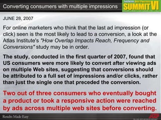 JUNE 28, 2007 For online marketers who think that the last ad impression (or click) seen is the most likely to lead to a conversion, a look at the Atlas Institute's  "How Overlap Impacts Reach, Frequency and Conversions"  study may be in order. The study, conducted in the first quarter of 2007, found that US consumers were more likely to convert after viewing ads on multiple Web sites, suggesting that conversions should be attributed to a full set of impressions and/or clicks, rather than just the single one that preceded the conversion. Two out of three consumers who eventually bought a product or took a responsive action were reached by ads across multiple web sites before converting. Converting consumers with multiple impressions 