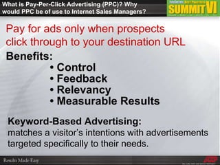 What is Pay-Per-Click Advertising (PPC)? Why would PPC be of use to Internet Sales Managers? Pay for ads only when prospects  click through to your destination URL Benefits: •  Control •  Feedback •  Relevancy •  Measurable Results Keyword-Based Advertising:   matches a visitor’s intentions with advertisements targeted specifically to their needs. 