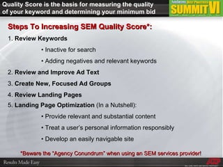Quality Score is the basis for measuring the quality of your keyword and determining your minimum bid Steps To Increasing SEM Quality Score*: 1.  Review Keywords •  Inactive for search •  Adding negatives and relevant keywords 2.  Review and Improve Ad Text 3.  Create New, Focused Ad Groups 4.  Review Landing Pages 5.  Landing Page Optimization  (In a Nutshell): •  Provide relevant and substantial content •  Treat a user’s personal information responsibly •  Develop an easily navigable site *Beware the “Agency Conundrum” when using an SEM services provider!  