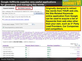 Google AdWords supplies very useful applications for generating and managing key words… Originally designed to extract key words from YOUR web site, the Site-Related Keywords online application from Google can be used to acquire a list of Keywords from web sites other than your own, such as 3 rd  Party Lead Providers, Car Companies and competitors. 