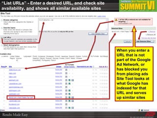 “ List URLs” - Enter a desired URL, and check site availability,  and  shows all similar available sites When you enter a URL that is not part of the Google Ad Network, or has blocked you from placing ads Site Tool looks at what Google has indexed for that URL and serves up similar sites 