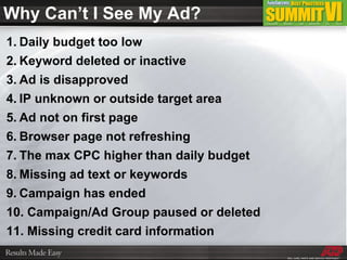 Daily budget too low Keyword deleted or inactive Ad is disapproved IP unknown or outside target area Ad not on first page Browser page not refreshing The max CPC higher than daily budget Missing ad text or keywords Campaign has ended Campaign/Ad Group paused or deleted Missing credit card information Why Can’t I See My Ad? 