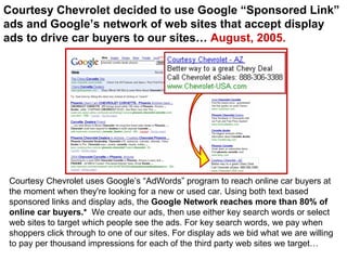 Courtesy Chevrolet decided to use Google “Sponsored Link” ads and Google’s network of web sites that accept display ads to drive car buyers to our sites…  August, 2005. Courtesy Chevrolet uses Google’s “AdWords” program to reach online car buyers at the moment when they're looking for a new or used car. Using both text based sponsored links and display ads, the  Google Network reaches more than 80% of online car buyers.*   We create our ads, then use either key search words or select web sites to target which people see the ads. For key search words, we pay when shoppers click through to one of our sites. For display ads we bid what we are willing to pay per thousand impressions for each of the third party web sites we target… 