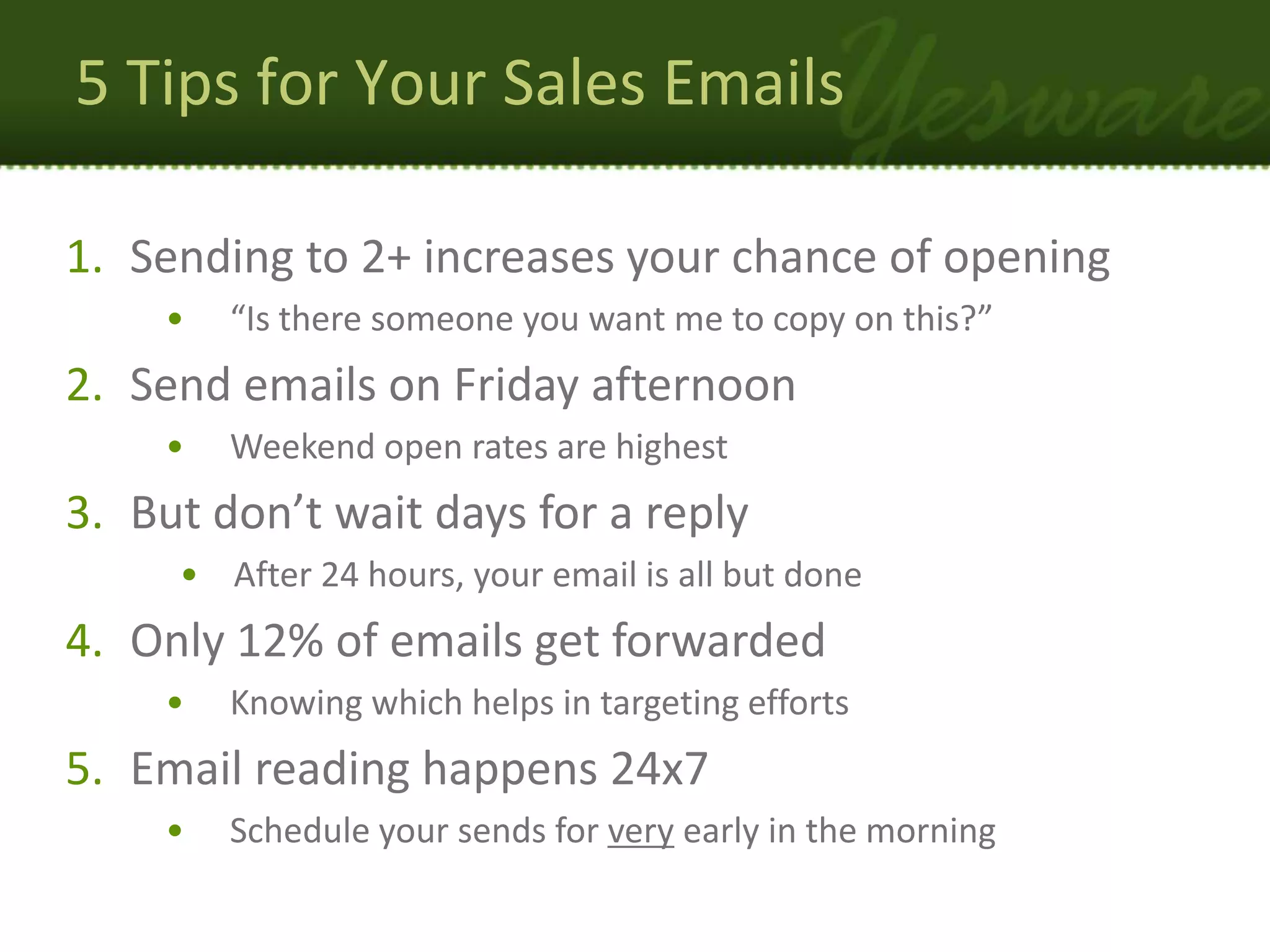 5 Tips for Your Sales Emails

1. Sending to 2+ increases your chance of opening
    •   “Is there someone you want me to copy on this?”
2. Send emails on Friday afternoon
    •   Weekend open rates are highest
3. But don’t wait days for a reply
     • After 24 hours, your email is all but done
4. Only 12% of emails get forwarded
    •   Knowing which helps in targeting efforts
5. Email reading happens 24x7
    •   Schedule your sends for very early in the morning
 