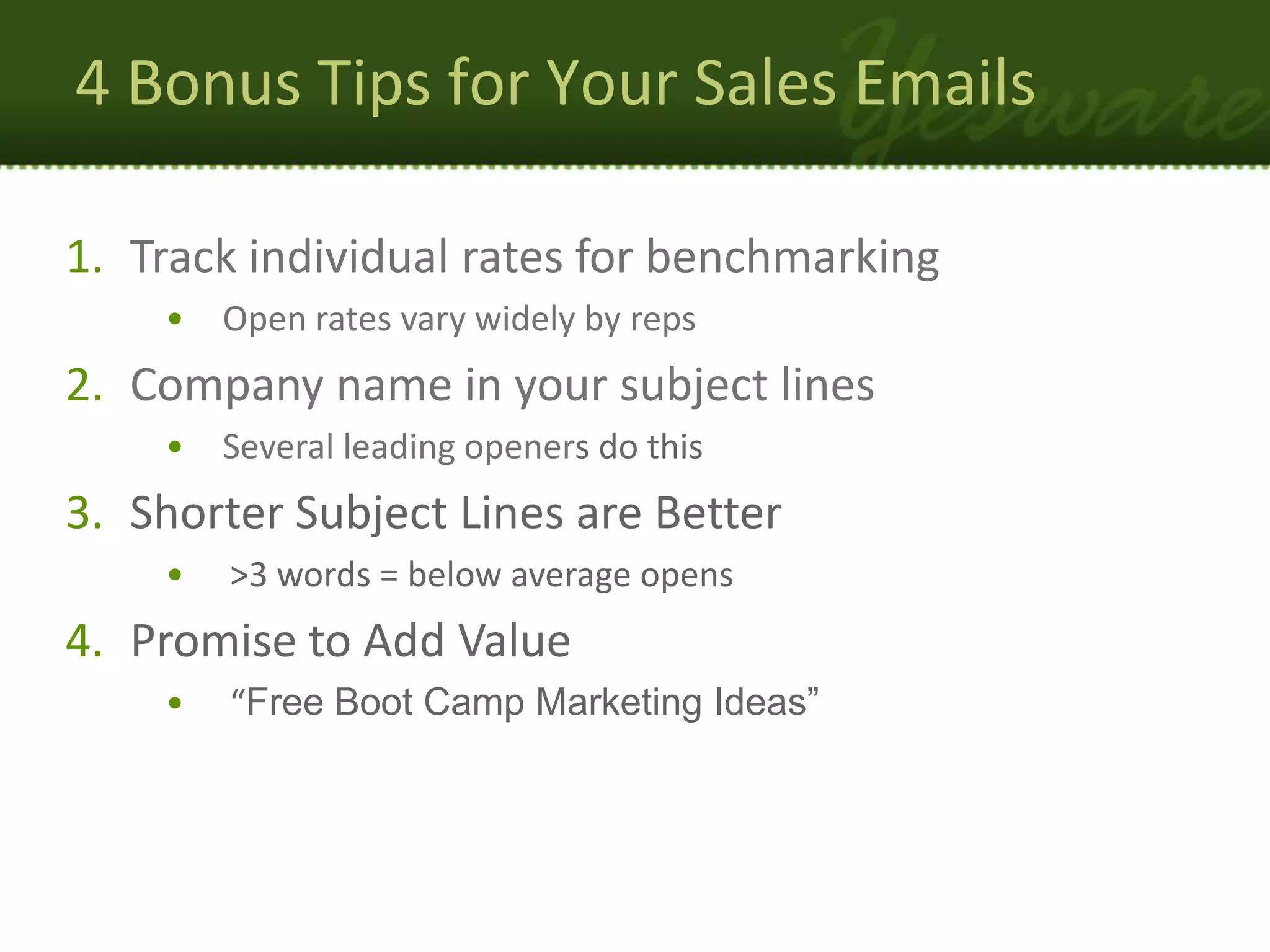 4 Bonus Tips for Your Sales Emails

1. Track individual rates for benchmarking
    •   Open rates vary widely by reps
2. Company name in your subject lines
    •   Several leading openers do this
3. Shorter Subject Lines are Better
    •   >3 words = below average opens
4. Promise to Add Value
    •   “Free Boot Camp Marketing Ideas”
 