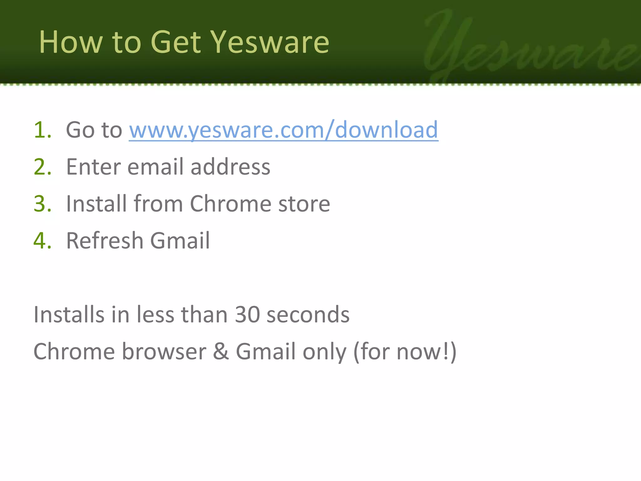 How to Get Yesware

1.   Go to www.yesware.com/download
2.   Enter email address
3.   Install from Chrome store
4.   Refresh Gmail

Installs in less than 30 seconds
Chrome browser & Gmail only (for now!)
 