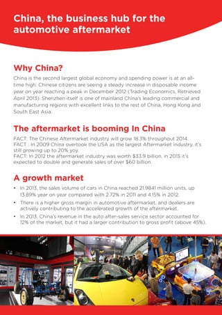 Why China?
China is the second largest global economy and spending power is at an all-
time high. Chinese citizens are seeing a steady increase in disposable income
year on year reaching a peak in December 2012 (Trading Economics, Retrieved
April 2013). Shenzhen itself is one of mainland China’s leading commercial and
manufacturing regions with excellent links to the rest of China, Hong Kong and
South East Asia.
The aftermarket is booming In China
FACT: The Chinese Aftermarket industry will grow 18.3% throughout 2014.
FACT : In 2009 China overtook the USA as the largest Aftermarket industry, it’s
still growing up to 20% yoy.
FACT: In 2012 the aftermarket industry was worth $33.9 billion, in 2015 it’s
expected to double and generate sales of over $60 billion.
A growth market
•	 In 2013, the sales volume of cars in China reached 21.9841 million units, up
13.89% year on year compared with 2.72% in 2011 and 4.15% in 2012.
•	 There is a higher gross margin in automotive aftermarket, and dealers are
actively contributing to the accelerated growth of the aftermarket.
•	 In 2013, China’s revenue in the auto after-sales service sector accounted for
12% of the market, but it had a larger contribution to gross profit (above 45%).
China, the business hub for the
automotive aftermarket
 