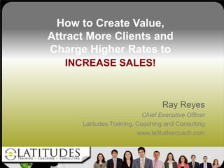 How to Create Value,
Attract More Clients and
Charge Higher Rates to
   INCREASE SALES!



                                   Ray Reyes
                            Chief Executive Officer
      Latitudes Training, Coaching and Consulting
                          www.latitudescoach.com


                                                      1
 