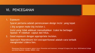 VI. PENCEGAHAN
1. Exposure
Syarat pertama adalah perencanaan design incisi yang tepat
( big surgeon make big incision ).
Insisi yang tidak adekuat menyebabkan traksi ke berbagai
lipatan  robekan capsul dan hilus.
2. Good exposure dengan appropriate incision.
Approach Neprektomi kiri extraperitoneal adalah cara terbaik
menghindari cidera lien.
Dhananjaya Sharma,Latrogenic splenic injury: Prevention and treatment, Incharge GI Surgery Unit, Govt. NSCB Medical College
and Allied Hospitals, Jabalpur-482003, India.
 
