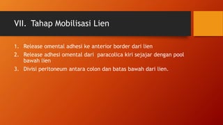 VII. Tahap Mobilisasi Lien
1. Release omental adhesi ke anterior border dari lien
2. Release adhesi omental dari paracolica kiri sejajar dengan pool
bawah lien
3. Divisi peritoneum antara colon dan batas bawah dari lien.
 