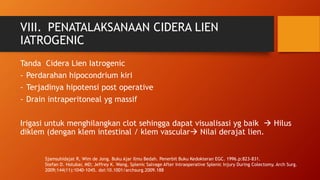 VIII. PENATALAKSANAAN CIDERA LIEN
IATROGENIC
Tanda Cidera Lien Iatrogenic
- Perdarahan hipocondrium kiri
- Terjadinya hipotensi post operative
- Drain intraperitoneal yg massif
Irigasi untuk menghilangkan clot sehingga dapat visualisasi yg baik  Hilus
diklem (dengan klem intestinal / klem vascular Nilai derajat lien.
Sjamsuhidajat R, Wim de Jong. Buku Ajar Ilmu Bedah. Penerbit Buku Kedokteran EGC. 1996.p:823-831.
Stefan D. Holubar, MD; Jeffrey K. Wang, Splenic Salvage After Intraoperative Splenic Injury During Colectomy. Arch Surg.
2009;144(11):1040-1045. doi:10.1001/archsurg.2009.188
 