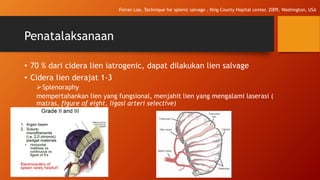 Penatalaksanaan
• 70 % dari cidera lien iatrogenic, dapat dilakukan lien salvage
• Cidera lien derajat 1-3
Splenoraphy
mempertahankan lien yang fungsional, menjahit lien yang mengalami laserasi (
matras, figure of eight, ligasi arteri selective)
Feiran Loe, Technique for splenic salvage , King County Hopital center, 2009, Washington, USA
 