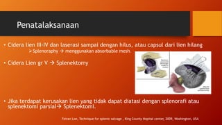 Penatalaksanaan
• Cidera lien III-IV dan laserasi sampai dengan hilus, atau capsul dari lien hilang
Splenoraphy  menggunakan absorbable mesh.
• Cidera Lien gr V  Splenektomy
• Jika terdapat kerusakan lien yang tidak dapat diatasi dengan splenorafi atau
splenektomi parsial Splenektomi.
Feiran Loe, Technique for splenic salvage , King County Hopital center, 2009, Washington, USA
 