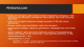 PENDAHULUAN
Cedera lien iatrogenic pada tindakan bedah menghasilkan peningkatan risiko
morbiditas dan mortalitas, peningkatan waktu operasi, dan rawat inap yang
lebih lama.
Cidera lien Iatrogenik dilaporkan sebagai penyebab 19-40% dari semua
splenektomi
Prosedur bedah yang menyebabkan cidera lien iatrogenic :
- operasi gastro-esofagus (vagotomy, gastrektomi, oesophagectomy trans-hiatal,
1-8%,
- operasi vaskuler ( aorta aneurisma abdominal,anorisma thoracoabdominal,
bypass arteri ginjal kiri dan rekonstruksi aorta abdomen proksimal. 21-60%,
- -Hemicolektomi Kiri, 1-8 %,
- Nephrektomi kiri 1,4-14%.
• MANTEROLA, C. & OTZEN, T. Incidental splenic injury and splenectomy. An overview based on available
evidence. Int. J. Morphol.,34(4):1553-1560, 2016.
 