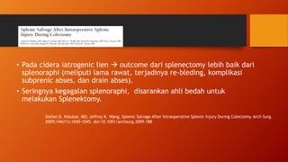 • Pada cidera iatrogenic lien  outcome dari splenectomy lebih baik dari
splenoraphi (meliputi lama rawat, terjadinya re-bleding, komplikasi
subprenic abses, dan drain abses).
• Seringnya kegagalan splenoraphi, disarankan ahli bedah untuk
melakukan Splenektomy.
Stefan D. Holubar, MD; Jeffrey K. Wang, Splenic Salvage After Intraoperative Splenic Injury During Colectomy. Arch Surg.
2009;144(11):1040-1045. doi:10.1001/archsurg.2009.188
 