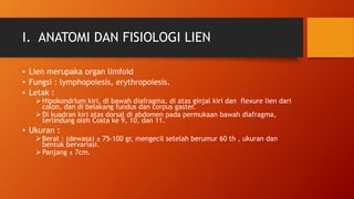I. ANATOMI DAN FISIOLOGI LIEN
• Lien merupaka organ limfoid
• Fungsi : lymphopoiesis, erythropoiesis.
• Letak :
 Hipokondrium kiri, di bawah diafragma, di atas ginjal kiri dan flexure lien dari
colon, dan di belakang fundus dan corpus gaster.
 Di kuadran kiri atas dorsal di abdomen pada permukaan bawah diafragma,
terlindung oleh Costa ke 9, 10, dan 11.
• Ukuran :
 Berat : (dewasa) ± 75-100 gr, mengecil setelah berumur 60 th , ukuran dan
bentuk bervariasi.
 Panjang ± 7cm.
 