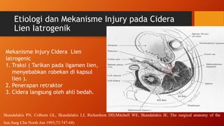 Etiologi dan Mekanisme Injury pada Cidera
Lien Iatrogenik
Mekanisme Injury Cidera Lien
iatrogenic
1. Traksi ( Tarikan pada ligamen lien,
menyebabkan robekan di kapsul
lien ).
2. Penerapan retraktor
3. Cidera langsung oleh ahli bedah.
Skandalakis PN, Colborn GL, Skandalakis LJ, Richardson DD,Mitchell WE, Skandalakis JE. The surgical anatomy of the
lien.Surg Clin North Am 1993;73:747-68)
 