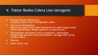 V. Faktor Resiko Cidera Lien Iatrogenic
a. Riwayat Operasi Sebelumnya
terjadinya adhesi akan meningkatkan resiko
b. Jenis Incisi Pembedahan
Aproach intraperitoneal pada Neprektomi kiri lebih tinggi terjadi
cidera dibandingkan dengan approach extraperitoneal.
c. Splenomegaly merupakan factor predisposisi, dikarenakan
menghalangi approach pada pembedahan, sehingga lebih sering
terkena cidera.
d. Obesitas
e. Pasien lanjut usia.
 