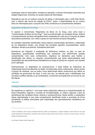 AAI – Avaliação Ambiental Integrada dos Aproveitamentos Hidrelétricos da Bacia Hidrográfica do Rio Xingu
ARCADIS Tetraplan 8
localização, área do reservatório, entrada em operação, e demais informações relevantes que
estejam disponíveis, formando um quadro básico de informações.
Ressalta-se que há um extenso conjunto de dados e informações para o AHE Belo Monte,
mas, o mesmo não ocorre em relação às PCHs,3
assim, a disponibilidade de um mesmo
bloco de informações para o conjunto dos AHEs condicionou os procedimentos adotados.
Diagnóstico da Bacia do rio Xingu
O capítulo 3, denominado “Diagnóstico da Bacia do rio Xingu, teve como base a
“Caracterização da Bacia do Rio Xingu” 4
para sua estruturação, as condições físicas, bióticas
e socioeconômicas da bacia hidrográfica foram analisadas por meio de um conjunto de dados
secundários pertinentes, com visita a campo em dois trechos da bacia hidrográfica.
As questões relevantes identificadas nessa extensa caracterização permitiram a elaboração
de um diagnóstico focado, uma síntese dos principais aspectos socioambientais, sendo
utilizados, sempre que possível, indicadores para tanto.
Entende-se por Indicador a sinalização de fenômenos maiores, ou seja, no caso do
Diagnóstico, quantificações simplificadas que expressam uma determinada questão
socioambiental. Com esse conhecimento, dispõe-se de elementos para facilitar a
identificação dos efeitos ou impactos socioambientais que serão desencadeados pela
implantação dos aproveitamentos hidroelétricos ao longo do tempo em conjunto com aqueles
já em operação.
Particularmente, no diagnóstico da socioeconomia, é dada ênfase ao tratamento da
Organização Social prevalecente na região, formada pelos entes institucionais, atores sociais
e grupos de interesse, que se traduz numa determinada Matriz Institucional que define as
condições de governança da bacia, e mais que isso, se estende para a identificação dos
principais conflitos latentes ou já manifestados, envolvendo principalmente as formas de uso
das águas.
Volume II
Avaliação Ambiental Distribuída e Conflitos
Na seqüência no capítulo 4, com base nesse diagnóstico efetua-se a compartimentação da
bacia hidrográfica, segundo o conceito de homogeneidade, ou melhor, segundo o grau de
semelhança das condições físicas, bióticas e socioeconômicas. Neste sentido, a expectativa
dessa regionalização é que cada compartimento identificado tenda a acomodar de forma
semelhante os efeitos provocados pela implantação dos aproveitamentos hidrelétricos em
seu território.
3 Reuniu-se informações a partir da base de informações disponíveis na ANEEL por empreendimento
,
e pesquisas realizadas na Internet. Além disso, foram feitas
consultas diretamente aos empreendedores e Secretarias de Meio Ambiente do Estado do Mato Grosso e Pará que, no entanto, não tiveram sucesso no sentido da
obtenção de informações adicionais.
4 ELN, Engevix, Intertechne, Arcadis Tetraplan, 2007
.
 