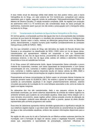AAI – Avaliação Ambiental Integrada dos Aproveitamentos Hidrelétricos da Bacia Hidrográfica do Rio Xingu
ARCADIS Tetraplan 103
A taxa média anual de descarga sólida total obtida nos dois postos indica, para a bacia
hidrográfica do rio Xingu, um valor entorno de 12,4 ton/km2.ano, compatível com valores
esperados para a região, segundo consta da publicação “Hidrossedimentologia Prática” de
Newton de Oliveira Carvalho, 2º edição revisada e ampliada, 2008. As regiões com produção
de sedimentos entre 5 e 70 ton/km2.ano são consideradas áreas de baixa produção de
sedimentos, mostrando assim que por ora não existe a preocupação com o transporte sólido
na bacia do rio Xingu.
3.1.6.4. Caracterização da Qualidade da Água da Bacia Hidrográfica do Rio Xingu
Em termos gerais, a composição química das águas dos rios é uma expressão das condições
químicas da sua bacia de drenagem e o resultado dos processos químicos e biológicos que
aí ocorrem. Quanto maior a bacia, maiores as diferenças geoquímicas entre as diferentes
partes. Adicionalmente, o impacto humano pode modificar consideravelmente as condições
hidroquímicas (JUNK & FURCH, 1985).
Os rios que compõem a bacia do Xingu são derivados da região do Escudo Arcaico das
Guianas e se enquadram na classificação de SIOLI (1950) como um rio de águas claras,
caracterizados por apresentarem material em suspensão e íons em quantidades
intermediárias às dos rios de água branca, provenientes de áreas com ação intensiva dos
processos erosivos, e dos rios de água preta, pobres em sólidos e elementos minerais
dissolvidos e ricos em substâncias húmicas.
O rio Xingu possui pH relativamente ácido, águas transparentes (baixa coloração e pouco
material em suspensão), brandas, com baixa capacidade de tamponamento, e com baixas
concentrações de íons, nutrientes e matéria orgânica dissolvida. A baixa concentração de
íons, nutrientes e matéria orgânica dissolvida resulta em baixos valores de DBO, DQO e
conseqüentemente em altas concentrações de oxigênio dissolvido em suas águas.
Possivelmente as baixas concentrações de fósforo sejam os principais fatores limitantes da
produção primária neste rio (ELB/ELN, 2001). No entanto o aporte de matéria orgânica que
sustenta as comunidades aquáticas é de origem predominantemente alóctone, estando
vinculado aos pulsos de inundação do rio e aos biótopos associados a ele, como as matas de
igapó e as lagoas marginais.
As cabeceiras dos rios são caracterizadas, dado o seu pequeno volume de água e
declividade acentuada, por serem sistemas dependentes da entrada de matéria orgânica do
ambiente terrestre para sustento da comunidade aquática. Dada essa íntima relação com o
meio terrestre circunvizinho, essas regiões sofrem intensa pressão oriunda da alteração da
bacia de drenagem, podendo essa alteração se refletir a jusante, apesar do efeito diluidor
representado pelo aumento progressivo das vazões.
Essa área de cabeceiras apresenta intensa atividade agropecuária e significativa redução de
sua cobertura vegetal original, o que deve estar influenciando as características de qualidade
da água e das comunidades aquáticas, embora não existam informações disponíveis para a
área.
Na região do alto curso do rio até a Cachoeira de von Martius existem extensas planícies de
inundação, com a formação de lagos de várzea, praias e vegetação flutuante, condições
essas que, associados à sazonalidade da precipitação, costumam influenciar as
 