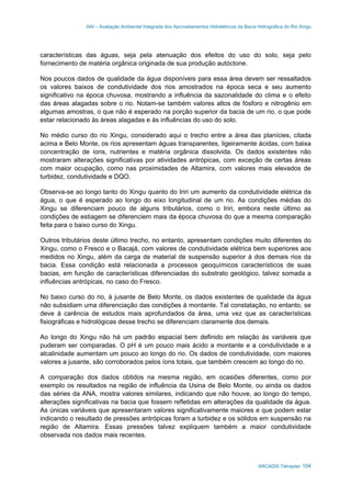 AAI – Avaliação Ambiental Integrada dos Aproveitamentos Hidrelétricos da Bacia Hidrográfica do Rio Xingu
ARCADIS Tetraplan 104
características das águas, seja pela atenuação dos efeitos do uso do solo, seja pelo
fornecimento de matéria orgânica originada de sua produção autóctone.
Nos poucos dados de qualidade da água disponíveis para essa área devem ser ressaltados
os valores baixos de condutividade dos rios amostrados na época seca e seu aumento
significativo na época chuvosa, mostrando a influência da sazonalidade do clima e o efeito
das áreas alagadas sobre o rio. Notam-se também valores altos de fósforo e nitrogênio em
algumas amostras, o que não é esperado na porção superior da bacia de um rio, o que pode
estar relacionado às áreas alagadas e às influências do uso do solo.
No médio curso do rio Xingu, considerado aqui o trecho entre a área das planícies, citada
acima e Belo Monte, os rios apresentam águas transparentes, ligeiramente ácidas, com baixa
concentração de íons, nutrientes e matéria orgânica dissolvida. Os dados existentes não
mostraram alterações significativas por atividades antrópicas, com exceção de certas áreas
com maior ocupação, como nas proximidades de Altamira, com valores mais elevados de
turbidez, condutividade e DQO.
Observa-se ao longo tanto do Xingu quanto do Iriri um aumento da condutividade elétrica da
água, o que é esperado ao longo do eixo longitudinal de um rio. As condições médias do
Xingu se diferenciam pouco de alguns tributários, como o Iriri, embora neste último as
condições de estiagem se diferenciem mais da época chuvosa do que a mesma comparação
feita para o baixo curso do Xingu.
Outros tributários deste último trecho, no entanto, apresentam condições muito diferentes do
Xingu, como o Fresco e o Bacajá, com valores de condutividade elétrica bem superiores aos
medidos no Xingu, além da carga de material de suspensão superior à dos demais rios da
bacia. Essa condição está relacionada a processos geoquímicos característicos de suas
bacias, em função de características diferenciadas do substrato geológico, talvez somada a
influências antrópicas, no caso do Fresco.
No baixo curso do rio, à jusante de Belo Monte, os dados existentes de qualidade da água
não subsidiam uma diferenciação das condições à montante. Tal constatação, no entanto, se
deve à carência de estudos mais aprofundados da área, uma vez que as características
fisiográficas e hidrológicas desse trecho se diferenciam claramente dos demais.
Ao longo do Xingu não há um padrão espacial bem definido em relação às variáveis que
puderam ser comparadas. O pH é um pouco mais ácido a montante e a condutividade e a
alcalinidade aumentam um pouco ao longo do rio. Os dados de condutividade, com maiores
valores a jusante, são corroborados pelos íons totais, que também crescem ao longo do rio.
A comparação dos dados obtidos na mesma região, em ocasiões diferentes, como por
exemplo os resultados na região de influência da Usina de Belo Monte, ou ainda os dados
das séries da ANA, mostra valores similares, indicando que não houve, ao longo do tempo,
alterações significativas na bacia que fossem refletidas em alterações da qualidade da água.
As únicas variáveis que apresentaram valores significativamente maiores e que podem estar
indicando o resultado de pressões antrópicas foram a turbidez e os sólidos em suspensão na
região de Altamira. Essas pressões talvez expliquem também a maior condutividade
observada nos dados mais recentes.
 
