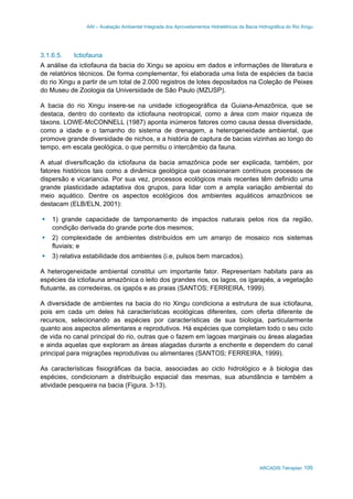 AAI – Avaliação Ambiental Integrada dos Aproveitamentos Hidrelétricos da Bacia Hidrográfica do Rio Xingu
ARCADIS Tetraplan 105
3.1.6.5. Ictiofauna
A análise da ictiofauna da bacia do Xingu se apoiou em dados e informações de literatura e
de relatórios técnicos. De forma complementar, foi elaborada uma lista de espécies da bacia
do rio Xingu a partir de um total de 2.000 registros de lotes depositados na Coleção de Peixes
do Museu de Zoologia da Universidade de São Paulo (MZUSP).
A bacia do rio Xingu insere-se na unidade ictiogeográfica da Guiana-Amazônica, que se
destaca, dentro do contexto da ictiofauna neotropical, como a área com maior riqueza de
táxons. LOWE-McCONNELL (1987) aponta inúmeros fatores como causa dessa diversidade,
como a idade e o tamanho do sistema de drenagem, a heterogeneidade ambiental, que
promove grande diversidade de nichos, e a história de captura de bacias vizinhas ao longo do
tempo, em escala geológica, o que permitiu o intercâmbio da fauna.
A atual diversificação da ictiofauna da bacia amazônica pode ser explicada, também, por
fatores históricos tais como a dinâmica geológica que ocasionaram contínuos processos de
dispersão e vicariancia. Por sua vez, processos ecológicos mais recentes têm definido uma
grande plasticidade adaptativa dos grupos, para lidar com a ampla variação ambiental do
meio aquático. Dentre os aspectos ecológicos dos ambientes aquáticos amazônicos se
destacam (ELB/ELN, 2001):
1) grande capacidade de tamponamento de impactos naturais pelos rios da região,
condição derivada do grande porte dos mesmos;
2) complexidade de ambientes distribuídos em um arranjo de mosaico nos sistemas
fluviais; e
3) relativa estabilidade dos ambientes (i.e, pulsos bem marcados).
A heterogeneidade ambiental constitui um importante fator. Representam habitats para as
espécies da ictiofauna amazônica o leito dos grandes rios, os lagos, os igarapés, a vegetação
flutuante, as corredeiras, os igapós e as praias (SANTOS; FERREIRA, 1999).
A diversidade de ambientes na bacia do rio Xingu condiciona a estrutura de sua ictiofauna,
pois em cada um deles há características ecológicas diferentes, com oferta diferente de
recursos, selecionando as espécies por características de sua biologia, particularmente
quanto aos aspectos alimentares e reprodutivos. Há espécies que completam todo o seu ciclo
de vida no canal principal do rio, outras que o fazem em lagoas marginais ou áreas alagadas
e ainda aquelas que exploram as áreas alagadas durante a enchente e dependem do canal
principal para migrações reprodutivas ou alimentares (SANTOS; FERREIRA, 1999).
As características fisiográficas da bacia, associadas ao ciclo hidrológico e à biologia das
espécies, condicionam a distribuição espacial das mesmas, sua abundância e também a
atividade pesqueira na bacia (Figura. 3-13).
 