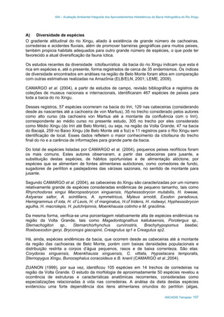 AAI – Avaliação Ambiental Integrada dos Aproveitamentos Hidrelétricos da Bacia Hidrográfica do Rio Xingu
ARCADIS Tetraplan 107
A) Diversidade de espécies
O gradiente altitudinal do rio Xingu, aliado à existência de grande número de cachoeiras,
corredeiras e acidentes fluviais, além de promover barreiras geográficas para muitos peixes,
também propicia habitats adequados para outro grande número de espécies, o que pode ter
favorecido a atual diversificação da fauna íctica.
Os estudos recentes da diversidade ictiofaunística da bacia do rio Xingu indicam que esta é
rica em espécies e, até o presente, forma registrados de cerca de 35 endemismos. Os índices
de diversidade encontrados em análises na região de Belo Monte foram altos em comparação
com outras estimativas realizadas na Amazônia (ELB/ELN, 2001; LEME, 2009).
CAMARGO et al. (2004), a partir de estudos de campo, revisão bibliográfica e registros de
coleções de museus nacionais e internacionais, identificaram 467 espécies de peixes para
toda a bacia do rio Xingu.
Desses registros, 57 espécies ocorreram na bacia do Iriri, 129 nas cabeceiras (considerando
desde as nascentes até a cachoeira de von Martius), 35 no trecho considerado pelos autores
como alto curso (da cachoeira von Martius até a montante da confluência com o Iriri),
correspondente ao médio curso no presente estudo, 305 no trecho por eles considerado
como Médio Xingu (do Iriri até Belo Monte), ou seja, na região da Volta Grande, 47 na bacia
do Bacajá, 259 no Baixo Xingu (de Belo Monte até a foz) e 11 registros para o Rio Xingu sem
identificação de local. Esses dados refletem o maior conhecimento da ictiofauna do trecho
final do rio e a carência de informações para grande parte da bacia.
Do total de espécies listadas por CAMARGO et al. (2004), pequenos peixes reofílicos foram
os mais comuns. Estes autores observaram, a partir das cabeceiras para jusante, a
substituição destas espécies, de hábitos oportunistas e de alimentação alóctone, por
espécies que se alimentam de fontes alimentares autóctones, como comedores de fundo,
sugadores de perilíton e pastejadores das várzeas sazonais, no sentido de montante para
jusante.
Segundo CAMARGO et al. (2004), as cabeceiras do Xingu são caracterizadas por um número
relativamente grande de espécies consideradas endêmicas de pequeno tamanho, tais como
Rhynchodoras xingui Macropsobrycon xinguensis, Hyphessobrycon mutabilis, H. loweae,
Astyanax saltor, A. scintillans, A. symmetricus, Myleus arnoldi, Exodon paradoxus,
Hemigrammus cf iota, H. cf Levis, H. cf marginatus, H.cf tridens, H. rodwayi, Hyphessobrycon
agulha, H. macrolepis, H. pulchripinnis, Moenkhausia cotinho e M. gracilima.
Da mesma forma, verifica-se uma porcentagem relativamente alta de espécies endêmicas na
região da Volta Grande, tais como Magadontognathus kaitukaensis, Porotergus sp.,
Sternachogiton sp., Sternarchorhynchus curvirostris, Brachyhypopomus beebei,
Roeboexodon geryi, Bryconops giacopinii, Creagrutus sp1 e Creagutus sp2.
Há, ainda, espécies endêmicas da bacia, que ocorrem desde as cabeceiras até a montante
da região das cachoeiras de Belo Monte, porém com baixas densidades populacionais e
distribuição restrita a corpos d’água pequenos, rasos e de baixa correnteza. São elas:
Corydoras xinguensis, Moenkhausia xinguensis, C. vittata, Hypselacara temporalis,
Sternopygus Xingu, Bunocephalus coracoideus e B. knerii (CAMARGO et al.,2004).
ZUANON (1999), por sua vez, identificou 105 espécies em 14 trechos de corredeiras na
região da Volta Grande. O estudo da morfologia de aproximadamente 50 espécies revelou a
ocorrência de estruturas e características anatômicas recorrentes, consideradas como
especializações relacionadas à vida nas corredeiras. A análise da dieta destas espécies
evidenciou uma forte dependência dos itens alimentares oriundos do perilíton (algas,
 