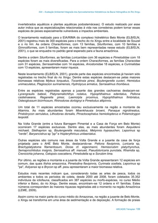 AAI – Avaliação Ambiental Integrada dos Aproveitamentos Hidrelétricos da Bacia Hidrográfica do Rio Xingu
ARCADIS Tetraplan 108
invertebrados aquáticos e plantas aquáticas podostemáceas). O estudo realizado por esse
autor indica que as especializações relacionadas à vida nas corredeiras podem tornar essas
espécies de peixes especialmente vulneráveis a impactos ambientais.
O levantamento realizado para o EIA/RIMA do complexo hidrelétrico Belo Monte (ELB/ELN,
2001) registrou mais de 300 espécies para o trecho do rio Xingu entre a localidade de Souzel
e o rio Iriri. As ordens Characiformes, com 13 famílias, Siluriformes, com 10 famílias e
Gimnotiformes, com 5 famílias, foram as mais bem representadas nesse estudo (ELB/ELN,
2001), o que se enquadra no padrão geral esperado para a fauna amazônica.
Dentre a ordem Siluriformes, as famílias Loricariidae com 36 espécies e Pimelodidae com 18
espécies foram as mais diversificadas. Para a ordem Characiformes, as famílias Characidae
com 31 espécies, Serrasalmidae com 14 espécies, Anostomidae 18 espécies, e Curimatidae
com 13 espécies, apresentaram maior riqueza.
Neste levantamento (ELB/ELN, 2001), grande parte das espécies encontradas já haviam sido
registradas no trecho final do rio Xingu. Dentre estas espécies destacam-se pelas maiores
biomassas relativas Myleus torquatus, Tocantinsia piresi, Boulengerella cuvieri, Hemiodus
unimaculatus, Plagioscion surinamensis, Hydrolycus armatus, Serrasalmus rhombeus.
Entre as espécies registradas apenas a jusante das grandes cachoeiras destacam-se:
Lycengraulis batesii, Platynematichthys notatus, Hypophthalmus edentatus, Pellona
castelnaeana, Reganella piresi, Laemolyta proximus, Hypophthalmus fimbriatus,
Osteoglossum bicirrhosum, Rhinodoras dorbignyi e Pimelodus altipinnis.
Um total de 11 espécies amostradas ocorreu exclusivamente na região a montante de
Altamira. As mais abundantes foram Moenkhausia browni, Panaque nigrolineatus,
Pristobrycon serrulatus, Lithodoras dorsalis, Phractocephalus hemioliopterus e Potamotrygon
leopoldi.
Na Volta Grande (entre a futura Barragem Pimental e a Casa de Força em Belo Monte)
ocorreram 17 espécies exclusivas. Dentre elas, as mais abundantes foram Aequidens
michaeli, Stethaprion sp, Boulengerella maculatus, Metynnis hypsauchen, Leporinus sp
"verde", Baryancistrus sp "pp" e Hoplerythrinus unitaeniatus.
Outras espécies são comuns nas áreas da Volta Grande e a jusante da casa de força
projetada para o AHE Belo Monte, destacando-se: Pellona flavipinnis, Loricaria sp,
Brachyplatystoma filamentosum, Doras cf. eigenmanni, Hemisorubim platyrhynchus,
Semaprochilodus insignis, Serrasalmus aff. manueli, Pseudoloricaria punctata, Rhamdia sp,
Crenicichla johanna, Cetopsis coecatiens, Pimelodella sp e Sorubim lima.
Por último, as regiões a montante e a jusante da Volta Grande apresentaram 12 espécies em
comum, das quais Ilishia amazonica, Pimelodina flavipinnis, Curimata ocellata, Leporinus sp
"pa", Astyanax sp e Brycon sp aff. pesu apresentaram a maior biomassa relativa.
Estudos mais recentes indicam que, considerando todas as artes de pesca, todos os
ambientes e todos os períodos de coleta, desde 2000 até 2008, foram coletados 35.352
indivíduos da ictiofauna, classificados em 387 espécies ou morfo-espécies, no curso Médio
inferior e Baixo, do rio Xingu. Dentre essas, encontram–se 12 ordens e 41 famílias. Estes
números correspondem às maiores riquezas registradas até o momento na região Amazônica
(LEME, 2009).
Assim como na maior parte do curso médio do Amazonas, na região a jusante de Belo Monte,
o Xingu se transforma em uma área de sedimentação e de deposição. A formação de praias
 